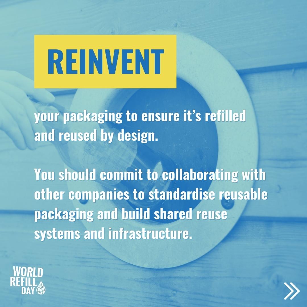 Reinvent your packaging to ensure its refilled and reused by design.  You should commit to collaborating with other companies to standardise reusable packaging and build shared reuse systems and infrastructure.